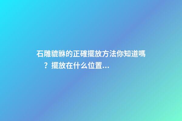 石雕貔貅的正確擺放方法你知道嗎？擺放在什么位置的風(fēng)水好？